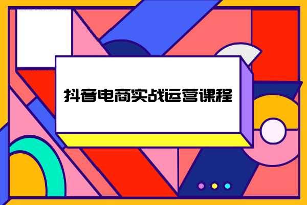 抖音电商实战运营课程：抖音小店实战教程，电商新手小白必学