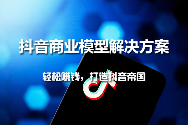 抖音商业模型解决方案特训课：轻松赚钱，打造抖音帝国
